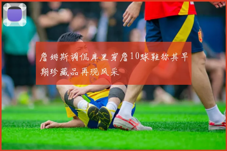詹姆斯调侃库里穿詹10球鞋称其早期珍藏品再现风采