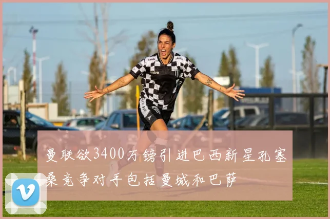 曼联欲3400万镑引进巴西新星孔塞桑竞争对手包括曼城和巴萨