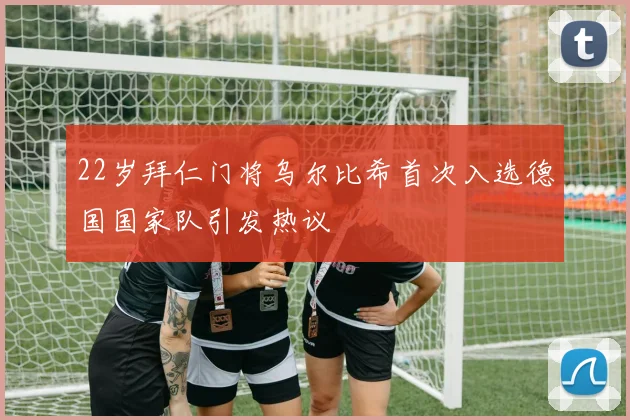 22岁拜仁门将乌尔比希首次入选德国国家队引发热议