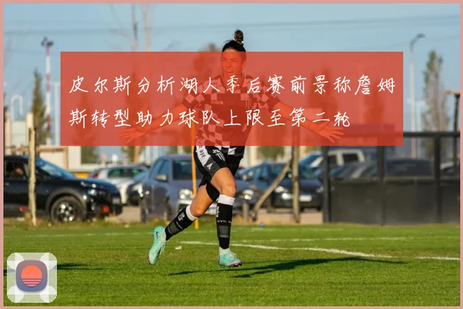 皮尔斯分析湖人季后赛前景称詹姆斯转型助力球队上限至第二轮
