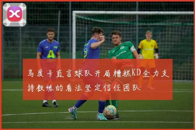 乌度卡直言球队开局糟糕KD全力支持教练的看法坚定信任团队