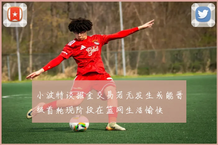 小波特谈掘金交易若无发生或能晋级首轮现阶段在篮网生活愉快