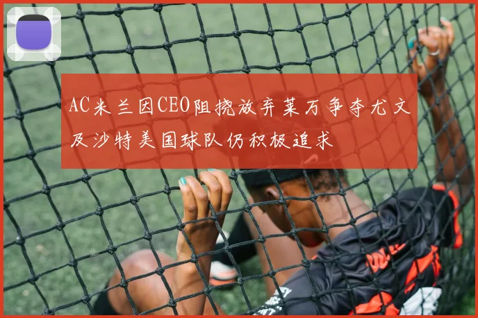 AC米兰因CEO阻挠放弃莱万争夺尤文及沙特美国球队仍积极追求