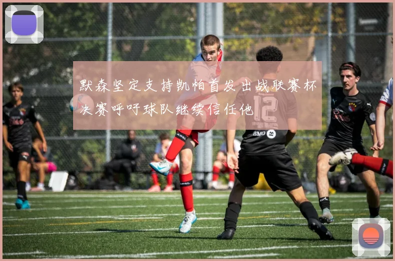 默森坚定支持凯帕首发出战联赛杯决赛呼吁球队继续信任他