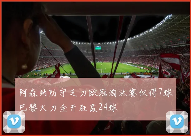 阿森纳防守乏力欧冠淘汰赛仅得7球巴黎火力全开狂轰24球