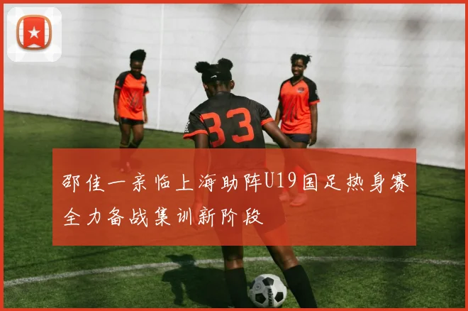 邵佳一亲临上海助阵U19国足热身赛全力备战集训新阶段