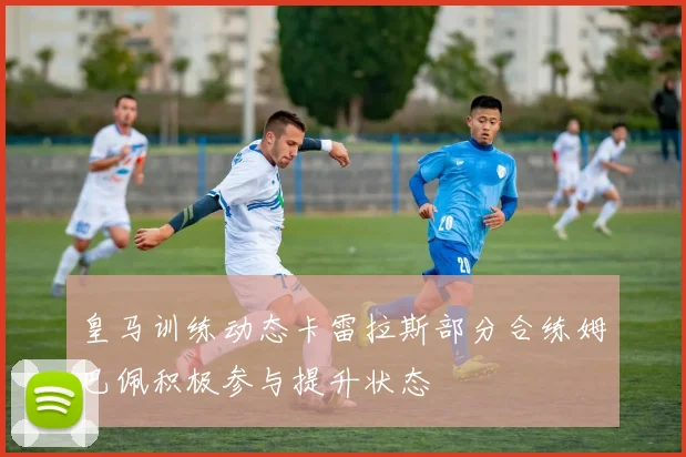 皇马训练动态卡雷拉斯部分合练姆巴佩积极参与提升状态