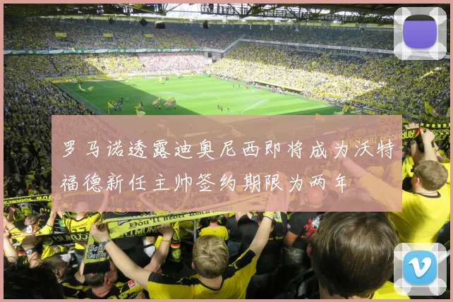 罗马诺透露迪奥尼西即将成为沃特福德新任主帅签约期限为两年