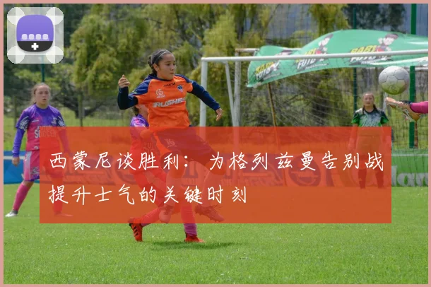 西蒙尼谈胜利：为格列兹曼告别战提升士气的关键时刻