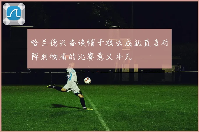 哈兰德兴奋谈帽子戏法成就直言对阵利物浦的比赛意义非凡