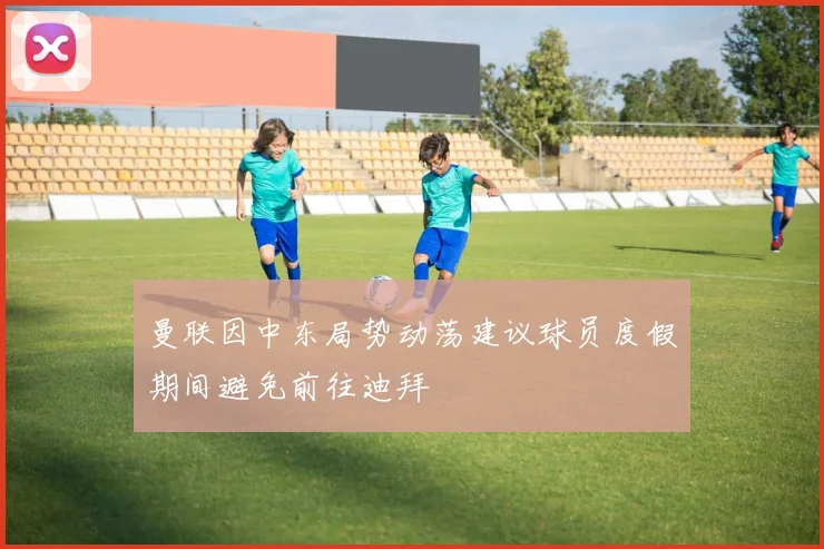 曼联因中东局势动荡建议球员度假期间避免前往迪拜