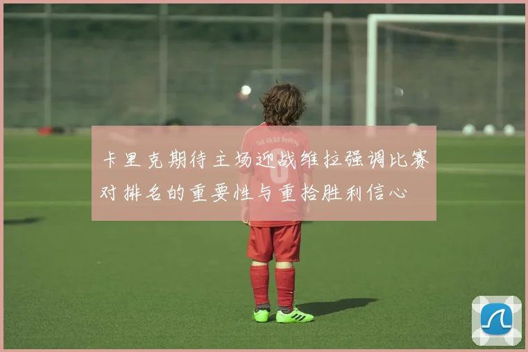 卡里克期待主场迎战维拉强调比赛对排名的重要性与重拾胜利信心