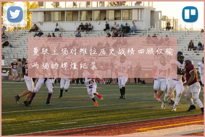 曼联主场对维拉历史战绩回顾仅输两场的辉煌纪录