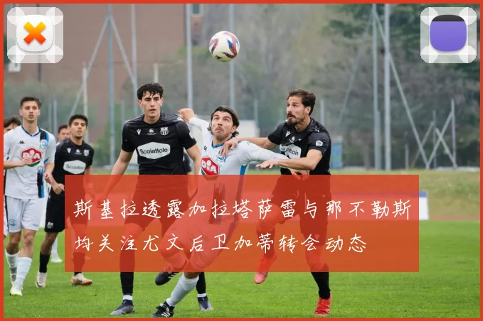 斯基拉透露加拉塔萨雷与那不勒斯均关注尤文后卫加蒂转会动态