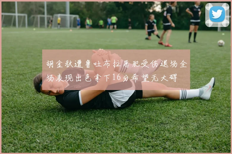 胡金秋遭鲁吐布拉恶犯受伤退场全场表现出色拿下16分希望无大碍