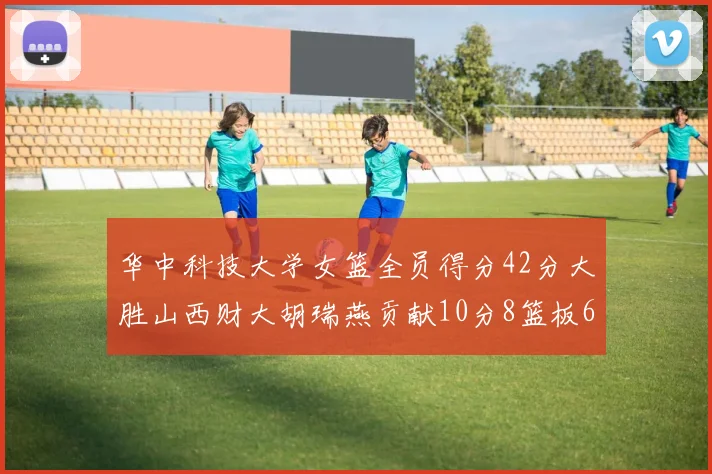 华中科技大学女篮全员得分42分大胜山西财大胡瑞燕贡献10分8篮板6助攻表现出色