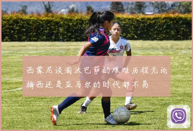 西蒙尼谈淘汰巴萨的艰难历程无论梅西还是亚马尔的时代都不易