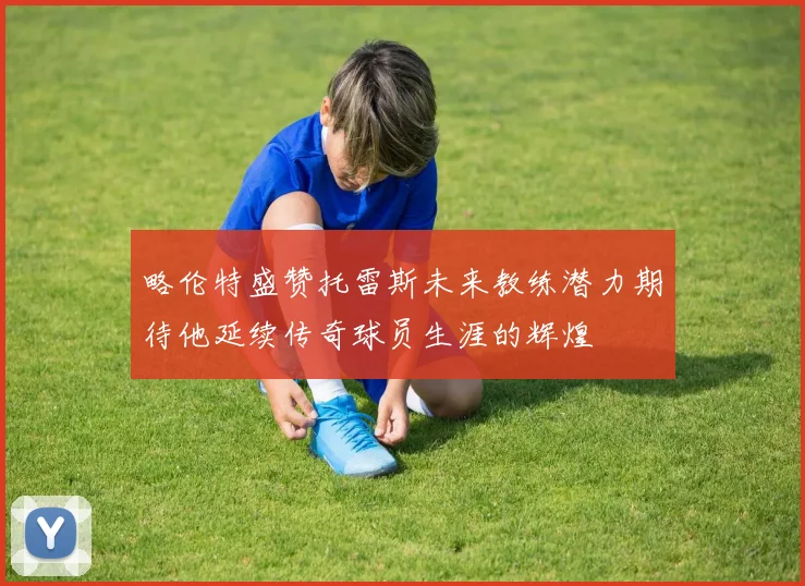 略伦特盛赞托雷斯未来教练潜力期待他延续传奇球员生涯的辉煌