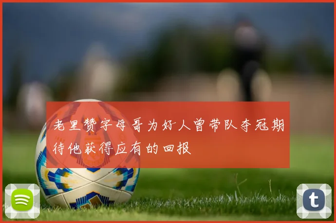 老里赞字母哥为好人曾带队夺冠期待他获得应有的回报