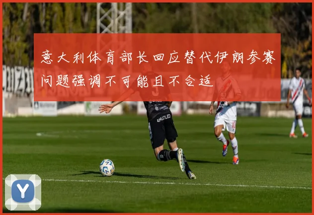 意大利体育部长回应替代伊朗参赛问题强调不可能且不合适