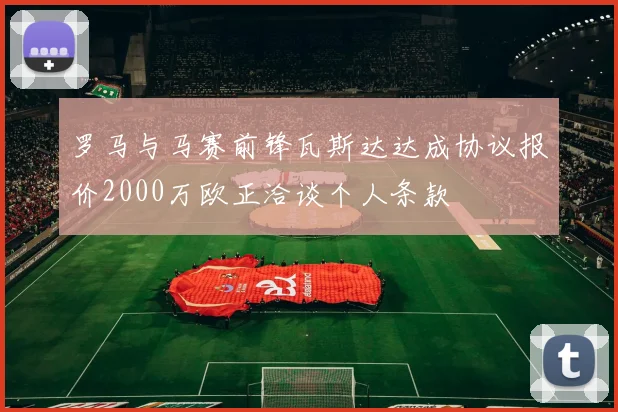 罗马与马赛前锋瓦斯达达成协议报价2000万欧正洽谈个人条款