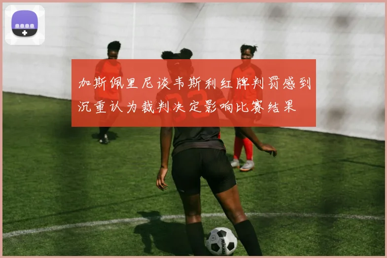 加斯佩里尼谈韦斯利红牌判罚感到沉重认为裁判决定影响比赛结果