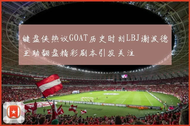 键盘侠热议GOAT历史时刻LBJ谢泼德互助翻盘精彩剧本引发关注